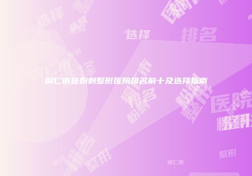 铜仁市祛粉刺整形医院排名前十及选择指南