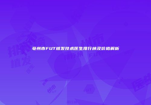 亳州市FUT植发技术医生排行榜及价格解析