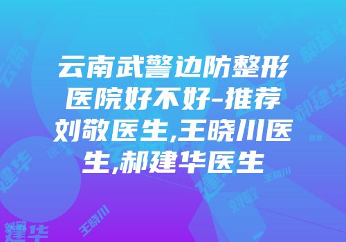 云南武警边防整形医院好不好-推荐刘敬医生,王晓川医生,郝建华医生