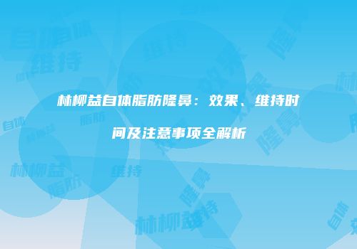 林柳益自体脂肪隆鼻：效果、维持时间及注意事项全解析