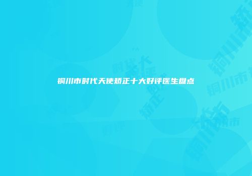 铜川市时代天使矫正十大好评医生盘点