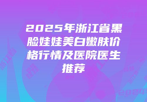2025年浙江省黑脸娃娃美白嫩肤价格行情及医院医生推荐