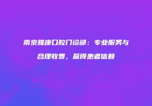 南京雅康口腔门诊部：专业服务与合理收费，赢得患者信赖