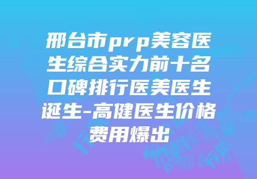 邢台市prp美容医生综合实力前十名口碑排行医美医生诞生-高健医生价格费用爆出