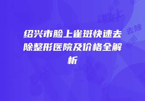 绍兴市脸上雀斑快速去除整形医院及价格全解析