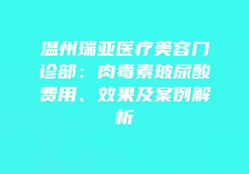 温州瑞亚医疗美容门诊部：肉毒素玻尿酸费用、效果及案例解析