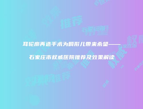 耳轮廓再造手术为畸形儿带来希望——石家庄市权威医院推荐及效果解读