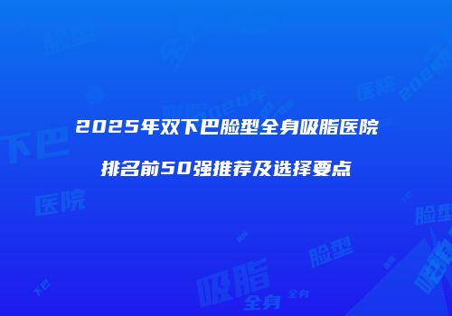 2025年双下巴脸型全身吸脂医院排名前50强推荐及选择要点