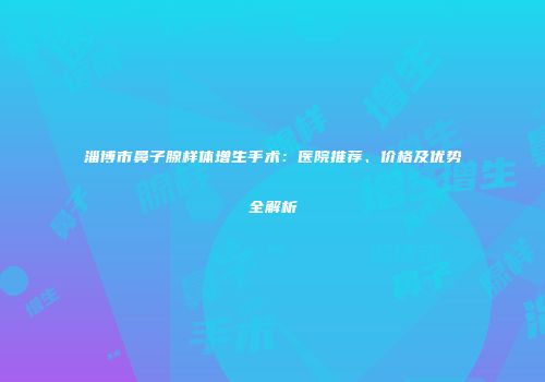 淄博市鼻子腺样体增生手术：医院推荐、价格及优势全解析
