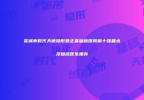 宣城市时代天使隐形矫正基础版医院前十强盘点及知名医生推荐