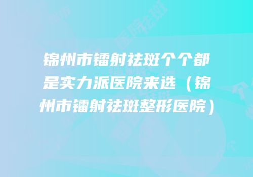 锦州市镭射祛斑个个都是实力派医院来选（锦州市镭射祛斑整形医院）
