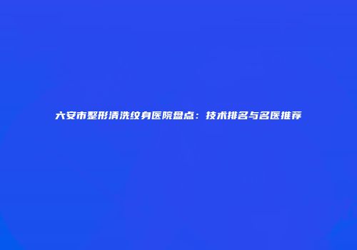 六安市整形清洗纹身医院盘点：技术排名与名医推荐