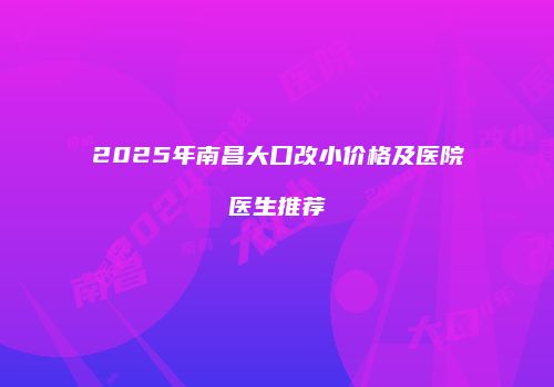 2025年南昌大口改小价格及医院医生推荐