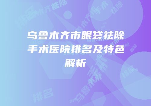 乌鲁木齐市眼袋祛除手术医院排名及特色解析