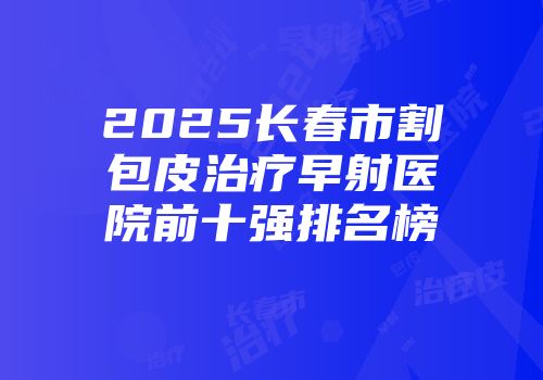 2025长春市割包皮治疗早射医院前十强排名榜