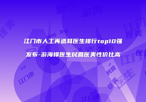 江门市人工再造耳医生排行top10强发布-游海锋医生民营医美性价比高