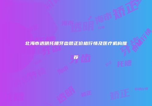 北海市透明托槽牙齿矫正价格行情及医疗机构推荐