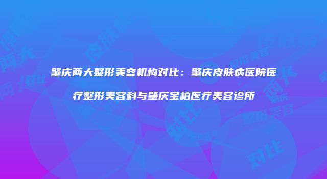 肇庆两大整形美容机构对比：肇庆皮肤病医院医疗整形美容科与肇庆宝柏医疗美容诊所