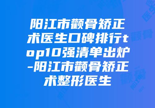 阳江市颧骨矫正术医生口碑排行top10强清单出炉-阳江市颧骨矫正术整形医生
