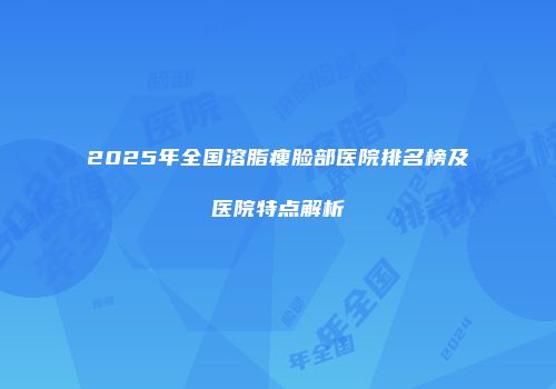 2025年全国溶脂瘦脸部医院排名榜及医院特点解析