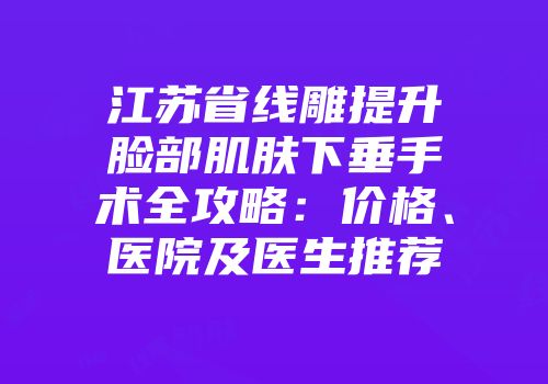 江苏省线雕提升脸部肌肤下垂手术全攻略：价格、医院及医生推荐