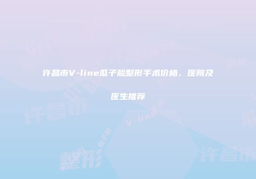 许昌市V-line瓜子脸整形手术价格、医院及医生推荐