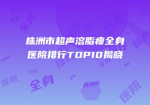 株洲市超声溶脂瘦全身医院排行TOP10揭晓