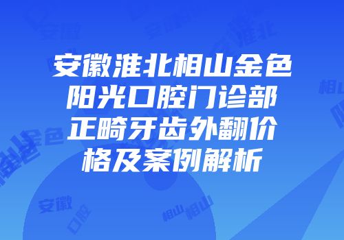 安徽淮北相山金色阳光口腔门诊部正畸牙齿外翻价格及案例解析