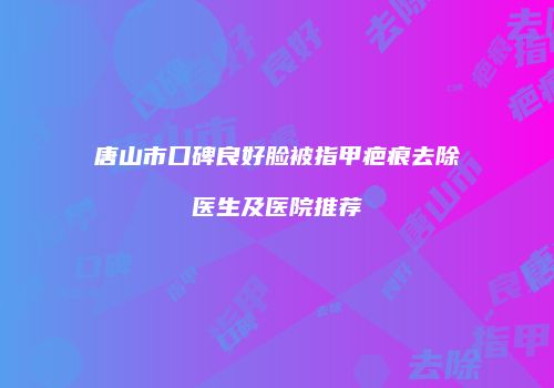 唐山市口碑良好脸被指甲疤痕去除医生及医院推荐
