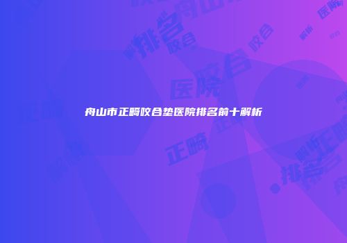 舟山市正畸咬合垫医院排名前十解析