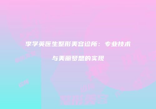 李学英医生整形美容诊所：专业技术与美丽梦想的实现