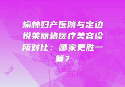 榆林妇产医院与定边悦莱丽格医疗美容诊所对比：哪家更胜一筹？