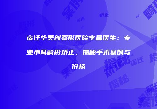 宿迁华美创整形医院李昌医生：专业小耳畸形矫正，揭秘手术案例与价格