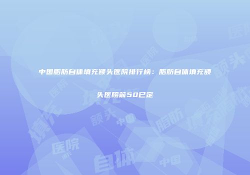 中国脂肪自体填充额头医院排行榜：脂肪自体填充额头医院前50已定