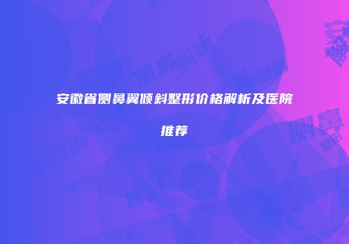 安徽省侧鼻翼倾斜整形价格解析及医院推荐