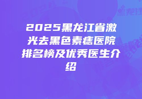 2025黑龙江省激光去黑色素痣医院排名榜及优秀医生介绍