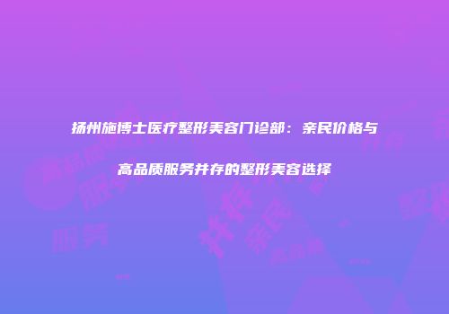 扬州施博士医疗整形美容门诊部：亲民价格与高品质服务并存的整形美容选择