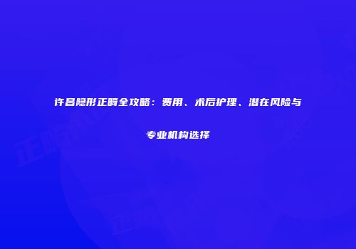 许昌隐形正畸全攻略：费用、术后护理、潜在风险与专业机构选择