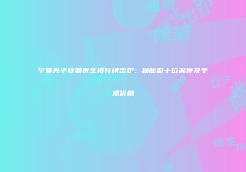 宁夏光子除皱医生排行榜出炉：揭秘前十位名医及手术价格