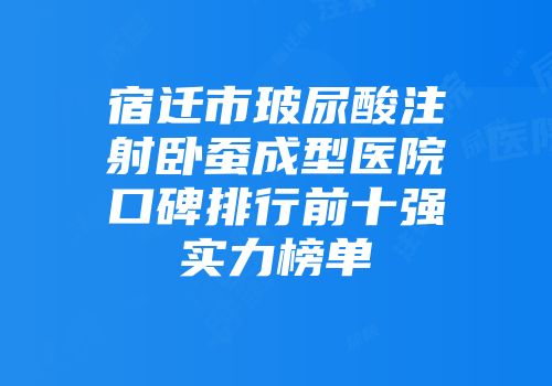 宿迁市玻尿酸注射卧蚕成型医院口碑排行前十强实力榜单