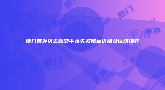 厦门市外切去眼袋手术失败修复价格及医院推荐