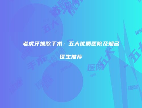 老虎牙拔除手术：五大优质医院及知名医生推荐