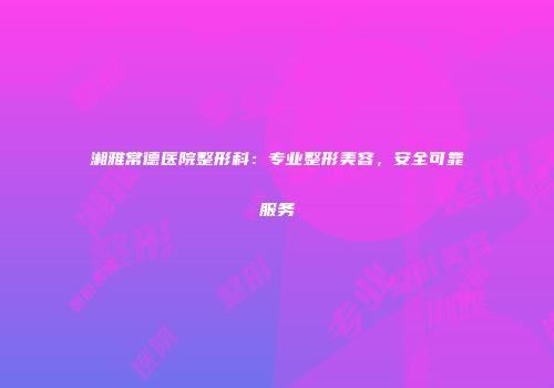 湘雅常德医院整形科：专业整形美容，安全可靠服务