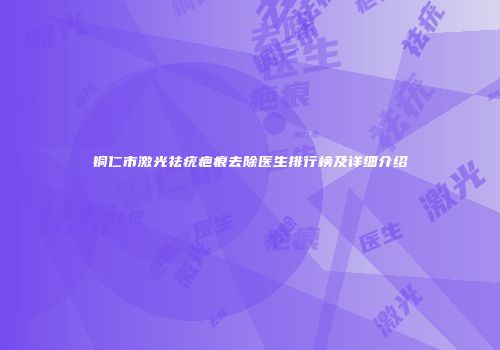 铜仁市激光祛疣疤痕去除医生排行榜及详细介绍