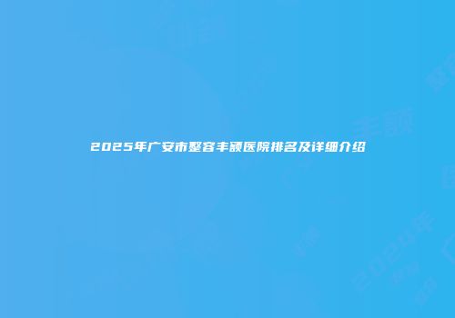 2025年广安市整容丰额医院排名及详细介绍