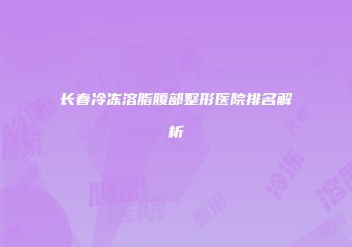 长春冷冻溶脂腹部整形医院排名解析