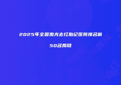 2025年全国激光去红胎记医院排名前50名揭晓