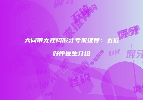 大同市无挂钩假牙专家推荐：五位好评医生介绍