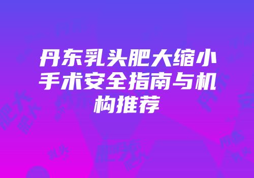 丹东乳头肥大缩小手术安全指南与机构推荐