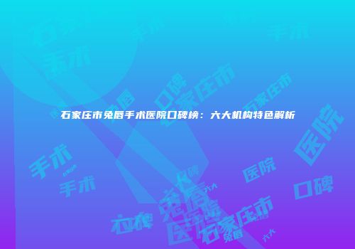 石家庄市兔唇手术医院口碑榜：六大机构特色解析